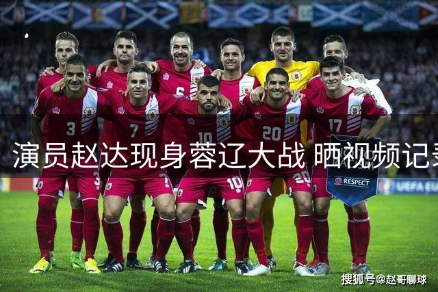 演员赵达现身蓉辽大战 晒视频记录助威时刻